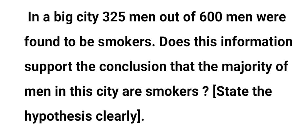 In a big city 325 men out of 600 men were
found to be smokers. Does this information
support the conclusion that the majority of
men in this city are smokers ? [State the
hypothesis clearly].

