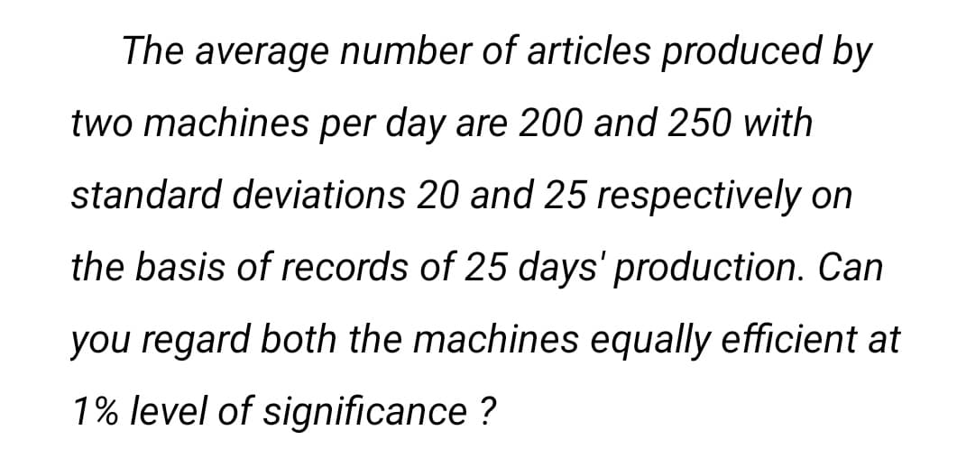 The average number of articles produced by
two machines per day are 200 and 250 with
standard deviations 20 and 25 respectively on
the basis of records of 25 days' production. Can
you regard both the machines equally efficient at
1% level of significance ?
