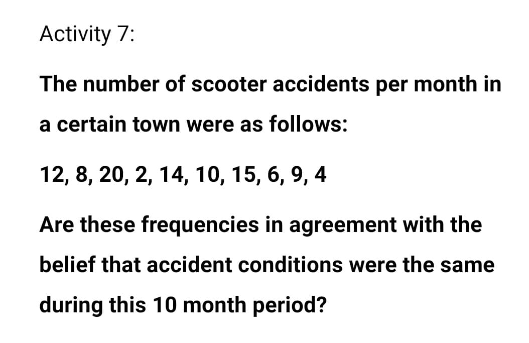 Activity 7:
The number of scooter accidents per month in
a certain town were as follows:
12, 8, 20, 2, 14, 10, 15, 6, 9,
4
Are these frequencies in agreement with the
belief that accident conditions were the same
during this 10 month period?

