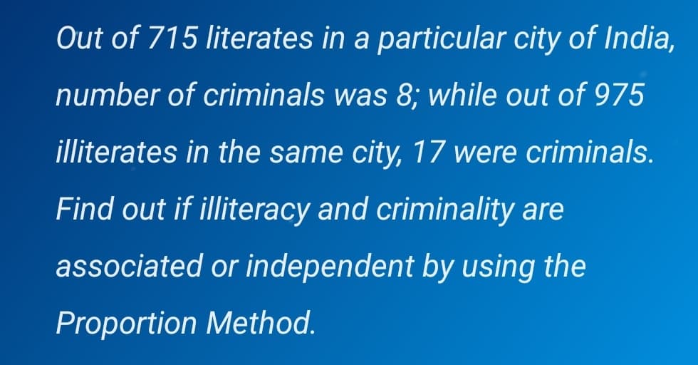 Out of 715 literates in a particular city of India,
number of criminals was 8; while out of 975
illiterates in the same city, 17 were criminals.
Find out if illiteracy and criminality are
associated or independent by using the
Proportion Method.
