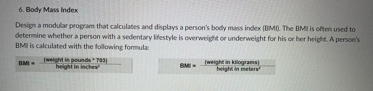 6. Body Mass Index
Design a modular program that calculates and displays a person's body mass index (BMI). The BMI is often used to
determine whether a person with a sedentary lifestyle is overweight or underweight for his or her height. A person's
BMI is calculated with the following formula:
(weight in pounds 703)
height in inches?
(weight in kilograms)
height in meters?
BMI =
BMI =
