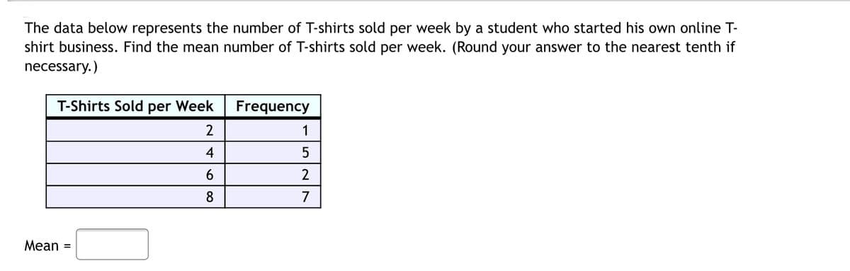 The data below represents the number of T-shirts sold per week by a student who started his own online T-
shirt business. Find the mean number of T-shirts sold per week. (Round your answer to the nearest tenth if
necessary.)
T-Shirts Sold per Week
Frequency
2
1
4
5
6
2
8
7
Mean
%3D
