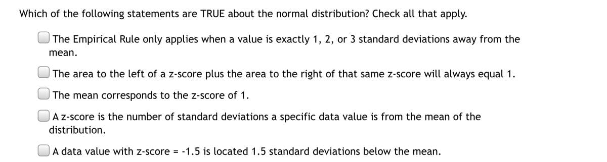 Which of the following statements are TRUE about the normal distribution? Check all that apply.
| The Empirical Rule only applies when a value is exactly 1, 2, or 3 standard deviations away from the
mean.
|The area to the left of a z-score plus the area to the right of that same z-score will always equal 1.
The mean corresponds to the z-score of 1.
A z-score is the number of standard deviations a specific data value is from the mean of the
distribution.
A data value with z-score
-1.5 is located 1.5 standard deviations below the mean.
%3D
