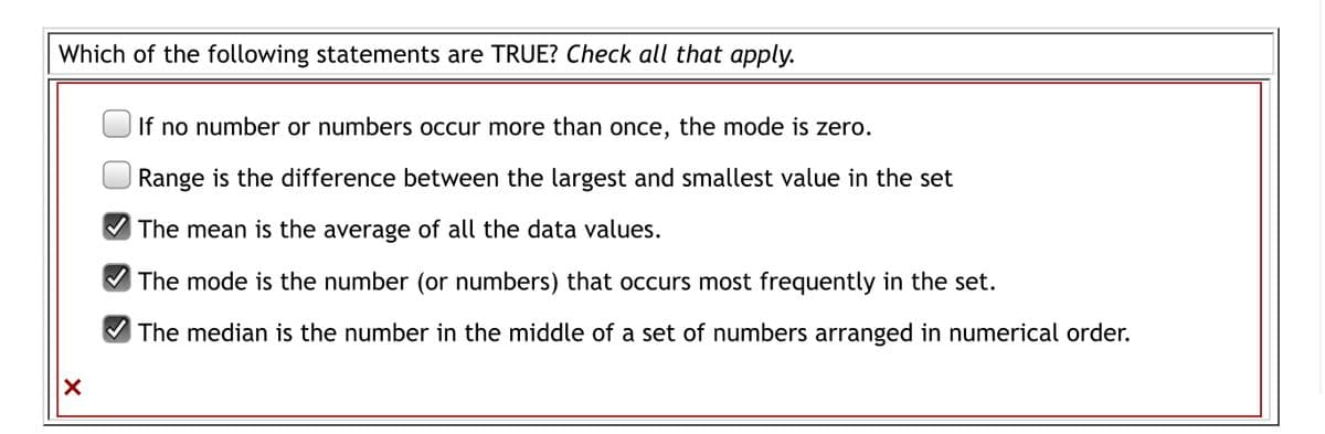 Which of the following statements are TRUE? Check all that apply.
If no number or numberss occur more than once, the mode is zero.
Range is the difference between the largest and smallest value in the set
The mean is the average of all the data values.
The mode is the number (or numbers) that occurs most frequently in the set.
The median is the number in the middle of a set of numbers arranged in numerical order.
