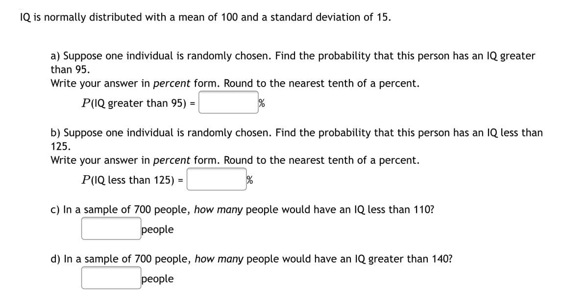 IQ is normally distributed with a mean of 100 and a standard deviation of 15.
a) Suppose one individual is randomly chosen. Find the probability that this person has an IQ greater
than 95.
Write your answer in percent form. Round to the nearest tenth of a percent.
P(IQ greater than 95) =
%
b) Suppose one individual is randomly chosen. Find the probability that this person has an IQ less than
125.
Write your answer in percent form. Round to the nearest tenth of a percent.
P(IQ less than 125) =
c) In a sample of 700 people, how many people would have an IQ less than 110?
реople
d) In a sample of 700 people, how many people would have an IQ greater than 140?
реople
