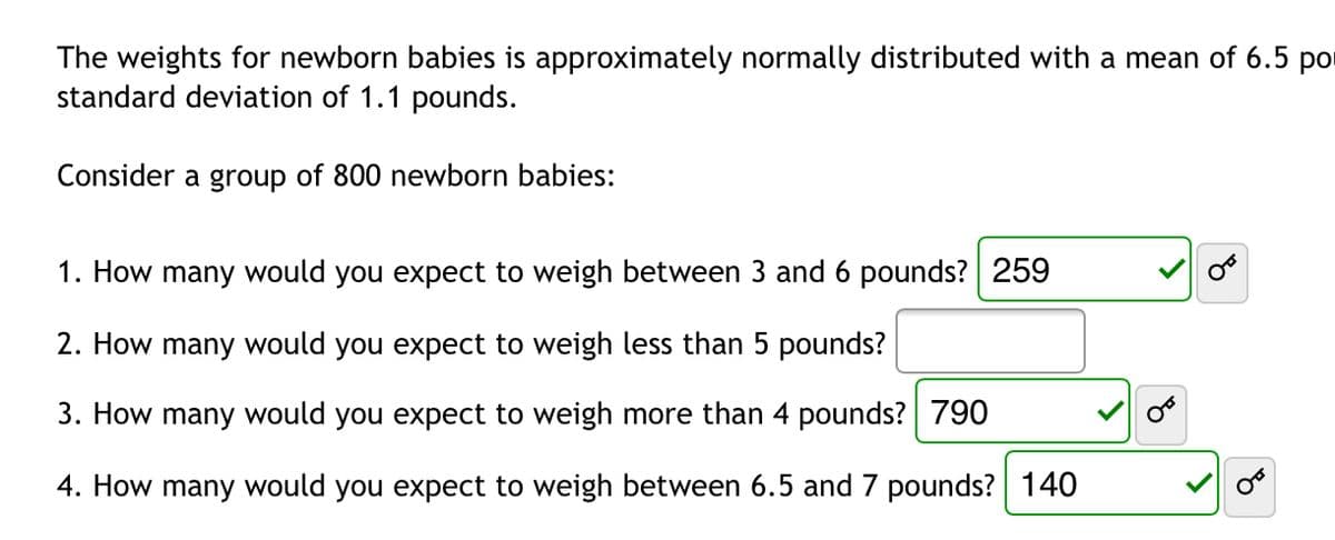 The weights for newborn babies is approximately normally distributed with a mean of 6.5 por
standard deviation of 1.1 pounds.
Consider a group of 800 newborn babies:
1. How many would you expect to weigh between 3 and 6 pounds? 259
2. How many would you expect to weigh less than 5 pounds?
3. How many would you expect to weigh more than 4 pounds? 790
4. How many would you expect to weigh between 6.5 and 7 pounds? 140
