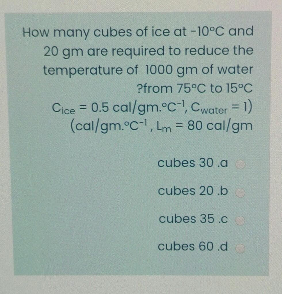 How many cubes of ice at -10°C and
20 gm are required to reduce the
temperature of 1000 gm of water
?from 75°C to 15°C
Cice = 0.5 cal/gm.°C, Cwater = 1)
(cal/gm.°C-, Lm = 80 cal/gm
%3D
cubes 30 .ao
cubes 20 .b
cubes 35 .c O
cubes 60 .d
