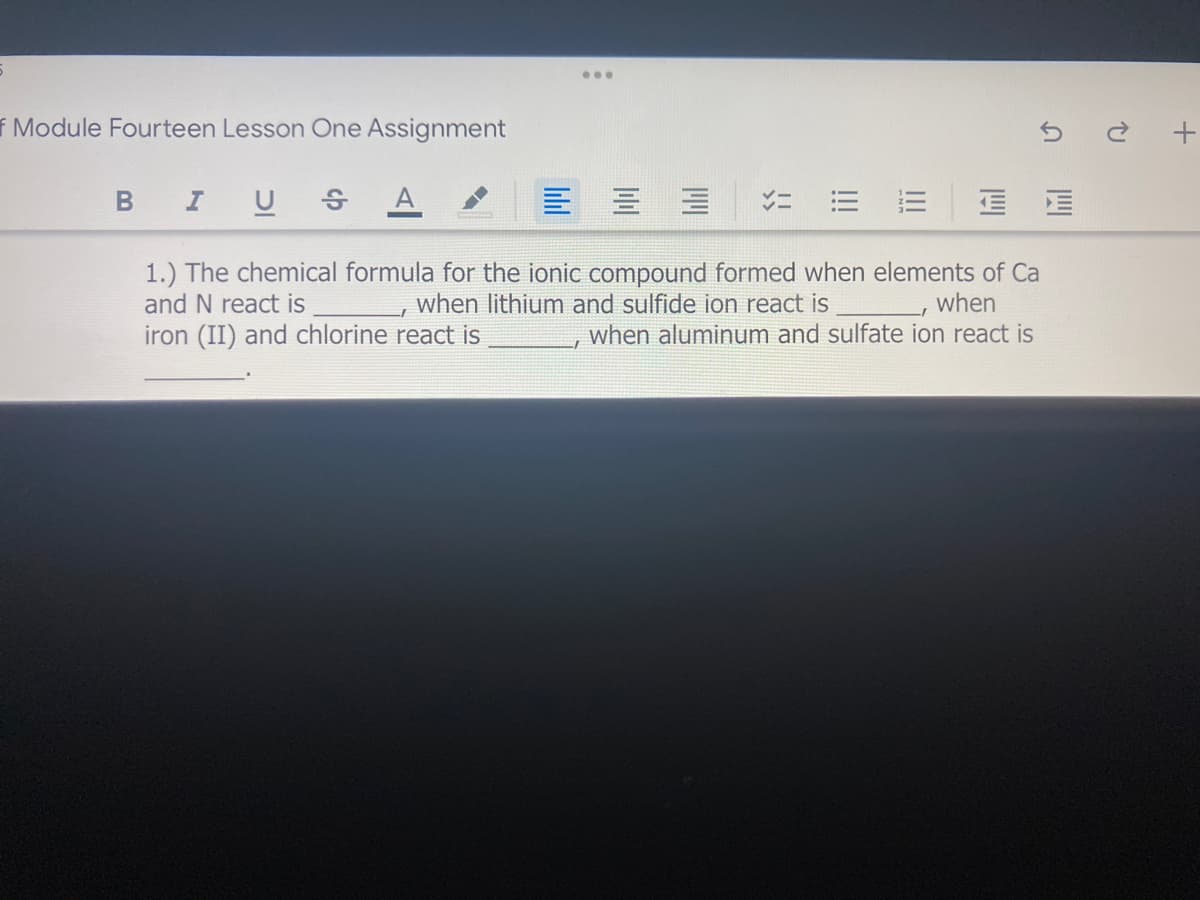 ..
f Module Fourteen Lesson One Assignment
U S
1.) The chemical formula for the ionic compound formed when elements of Ca
when
when aluminum and sulfate ion react is
and N react is
when lithium and sulfide ion react is
iron (II) and chlorine react is
!!
