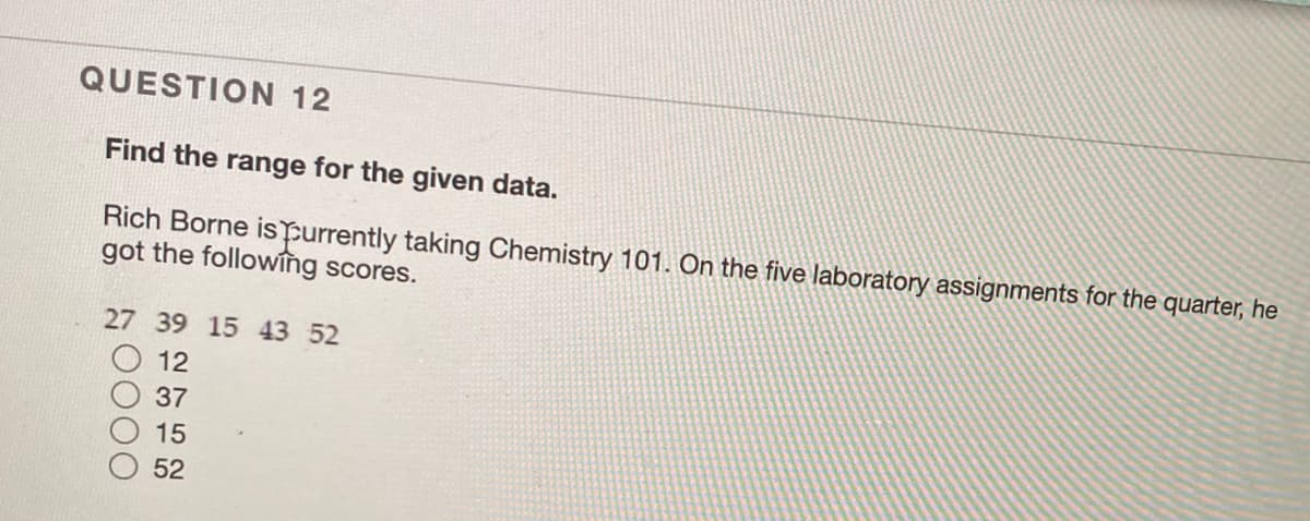 QUESTION 12
Find the range for the given data.
Rich Borne ispurrently taking Chemistry 101. On the five laboratory assignments for the quarter, he
got the followîng scores.
27 39 15 43 52
12
37
15
52
0000
