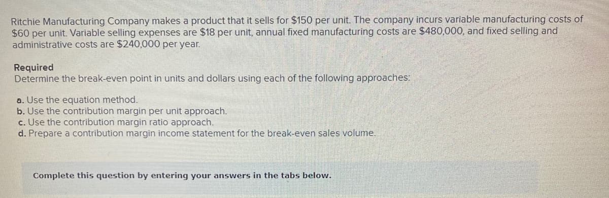 Ritchie Manufacturing Company makes a product that it sells for $150 per unit. The company incurs variable manufacturing costs of
$60 per unit. Variable selling expenses are $18 per unit, annual fixed manufacturing costs are $480,000, and fixed selling and
administrative costs are $240,000 per year.
Required
Determine the break-even point in units and dollars using each of the following approaches:
a. Use the equation method.
b. Use the contribution margin per unit approach.
c. Use the contribution margin ratio approach.
d. Prepare a contribution margin income statement for the break-even sales volume.
Complete this question by entering your answers in the tabs below.
