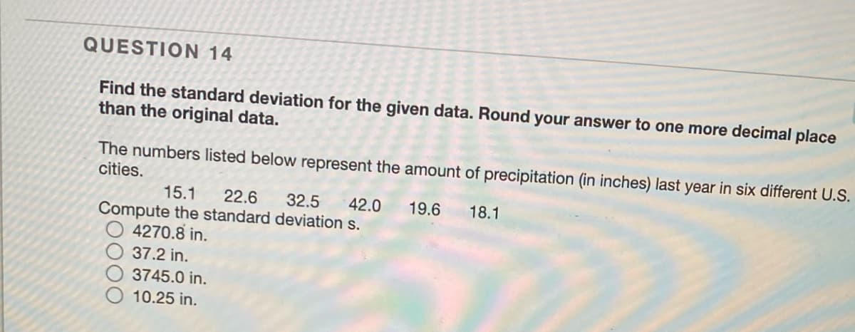QUESTION 14
Find the standard deviation for the given data. Round your answer to one more decimal place
than the original data.
The numbers listed below represent the amount of precipitation (in inches) last year in six different U.S.
cities.
15.1
22.6
32.5
42.0
19.6
18.1
Compute the standard deviation s.
4270.8 in.
37.2 in.
3745.0 in.
10.25 in.
