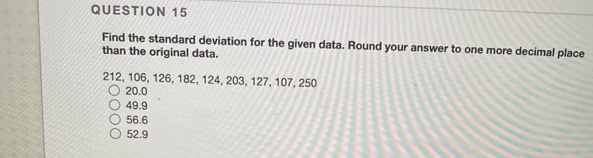 QUESTION 15
Find the standard deviation for the given data. Round your answer to one more decimal place
than the original data.
212, 106, 126, 182, 124, 203, 127, 107, 250
20.0
49.9
56.6
52.9
