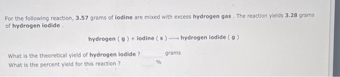 For the following reaction, 3.57 grams of iodine are mixed with excess hydrogen gas. The reaction yields 3.28 grams
of hydrogen iodide.
hydrogen (g) + iodine (s)- hydrogen iodide (g)
What is the theoretical yield of hydrogen iodide?
What is the percent yield for this reaction ?
%
grams