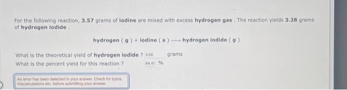 For the following reaction, 3.57 grams of iodine are mixed with excess hydrogen gas. The reaction yields 3.28 grams
of hydrogen iodide.
hydrogen (g) + lodine (s)- hydrogen iodide (g)
What is the theoretical yield of hydrogen iodide ? 3.58
What is the percent yield for this reaction ?
94.41 %
An error has been detected in your answer. Check for typos,
miscalculations etc. before submitting your answer.
grams