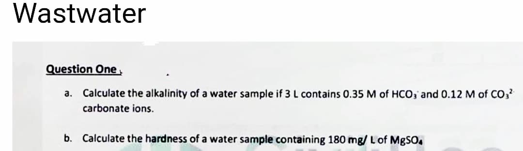 Wastwater
Question One
a. Calculate the alkalinity of a water sample if 3 L contains 0.35 M of HCO3 and 0.12 M of CO3²
carbonate ions.
b.
Calculate the hardness of a water sample containing 180 mg/ L of MgSO4