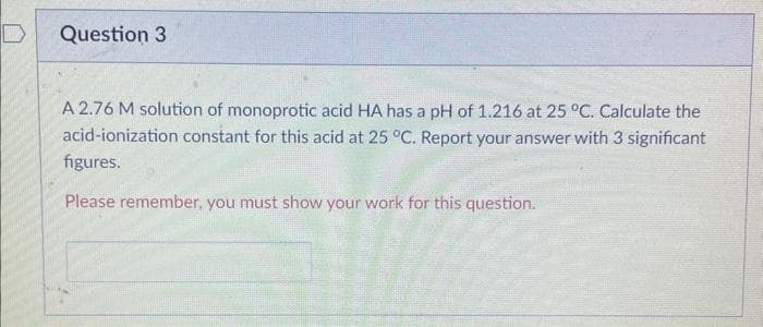 Question 3
A 2.76 M solution of monoprotic acid HA has a pH of 1.216 at 25 °C. Calculate the
acid-ionization constant for this acid at 25 °C. Report your answer with 3 significant
figures.
Please remember, you must show your work for this question..