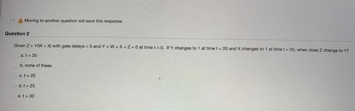 Moving to another question will save this response.
Question 2
Given Z-Y(W+X) with gate delays 5 and Y=W=X=Z-0 at time t-0. If Y changes to 1 at time t - 20 and X changes to 1 at time t-25, when does Z change to 17
a. t=35
b. none of these
c. t=20
d. t=25
e.t-30