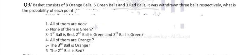 Q3/ Basket consists of 8 Orange Balls, 5 Green Balls and 3 Red Balls, it was withdrawn three balls respectively, what is
the probability of each point [¹
1- All of them are Red?
2- None of them is Green?
3-1st Ball is Red, 2nd Ball is Green and 3rd Ball is Green?Engineering - Al Shirqat
4- All of them are Orange?
5- The 3rd Ball is Orange?
6- The 2nd Ball is Red?