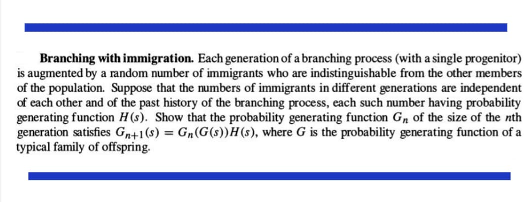 Branching with immigration. Each generation of a branching process (with a single progenitor)
is augmented by a random number of immigrants who are indistinguishable from the other members
of the population. Suppose that the numbers of immigrants in different generations are independent
of each other and of the past history of the branching process, each such number having probability
generating function H(s). Show that the probability generating function Gn of the size of the nth
generation satisfies Gn+1(s) = Gn(G(s))H(s), where G is the probability generating function of a
typical family of offspring.