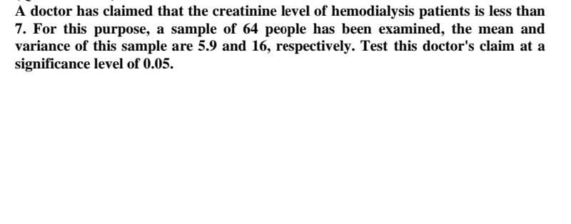 A doctor has claimed that the creatinine level of hemodialysis patients is less than
7. For this purpose, a sample of 64 people has been examined, the mean and
variance of this sample are 5.9 and 16, respectively. Test this doctor's claim at a
significance level of 0.05.