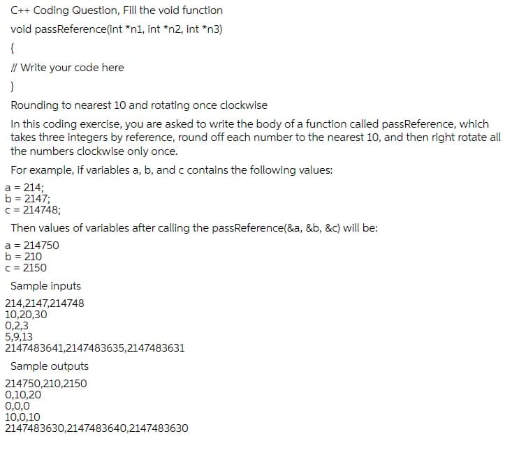 C++ Coding Question, Fill the void function
*n1, int *n2, int *n3)
void passReference(int
{
// Write your code here
}
Rounding to nearest 10 and rotating once clockwise
In this coding exercise, you are asked to write the body of a function called passReference, which
takes three integers by reference, round off each number to the nearest 10, and then right rotate all
the numbers clockwise only once.
For example, if variables a, b, and c contains the following values:
a = 214;
b = 2147;
c=214748;
Then values of variables after calling the passReference(&a, &b, &c) will be:
a = 214750
b = 210
c=2150
Sample inputs
214,2147,214748
10,20,30
0,2,3
5,9,13
2147483641,2147483635,2147483631
Sample outputs
214750,210,2150
0,10,20
0,0,0
10,0,10
2147483630,2147483640,2147483630