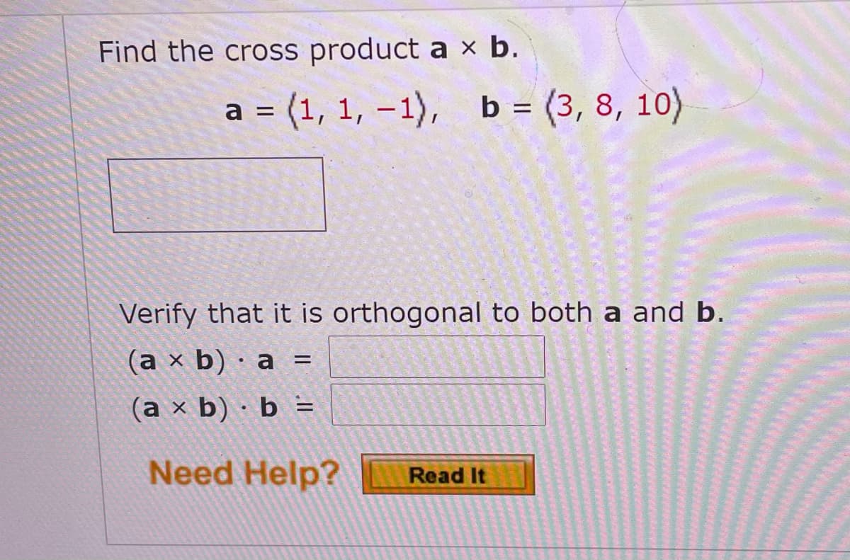 Find the cross product a × b.
a = (1, 1, – 1),
b = (3, 8, 10)
|
Verify that it is orthogonal to both a and b.
(a x b) · a =
(a x b) · b =
Need Help?
Read It
