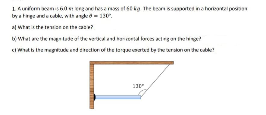 1. A uniform beam is 6.0 m long and has a mass of 60 kg. The beam is supported in a horizontal position
by a hinge and a cable, with angle 0 = 130°.
a) What is the tension on the cable?
b) What are the magnitude of the vertical and horizontal forces acting on the hinge?
c) What is the magnitude and direction of the torque exerted by the tension on the cable?
130°
