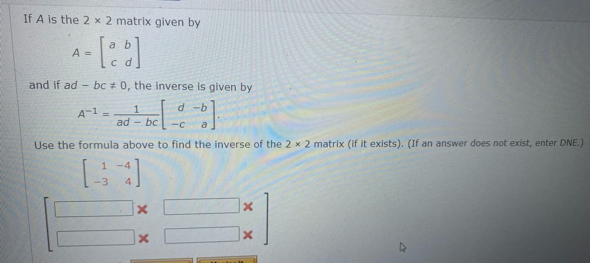 If A is the 2 x 2 matrix given by
a b
A =
с d
and if ad - bc # 0, the inverse is given by
A-1 =
1
d -b
ad - bc
-C
a
Use the formula above to find the inverse of the 2 x 2 matrix (if it exists). (If an answer does not exist, enter DNE.)
1 -4
-3
4
