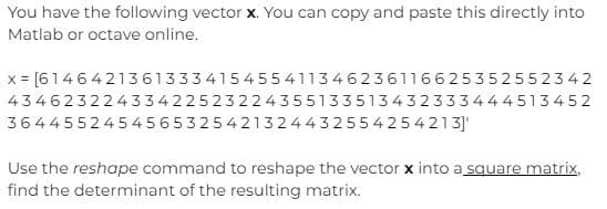 You have the following vector x. You can copy and paste this directly into
Matlab or octave online.
x = [614 6421361333415455411346236116625352552342
43462322433422523224355133513432333444513452
3644552454565325421324432554254213]'
Use the reshape command to reshape the vector x into a square matrix,
find the determinant of the resulting matrix.
