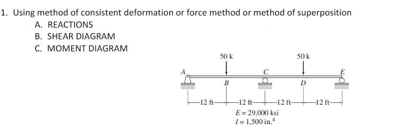 1. Using method of consistent deformation or force method or method of superposition.
A. REACTIONS
B. SHEAR DIAGRAM
C. MOMENT DIAGRAM
50 k
50 k
B
D
-12 ft-
-12 ft-
-12 ft-
-12 ft-
E = 29,000 ksi
I = 1,500 in.

