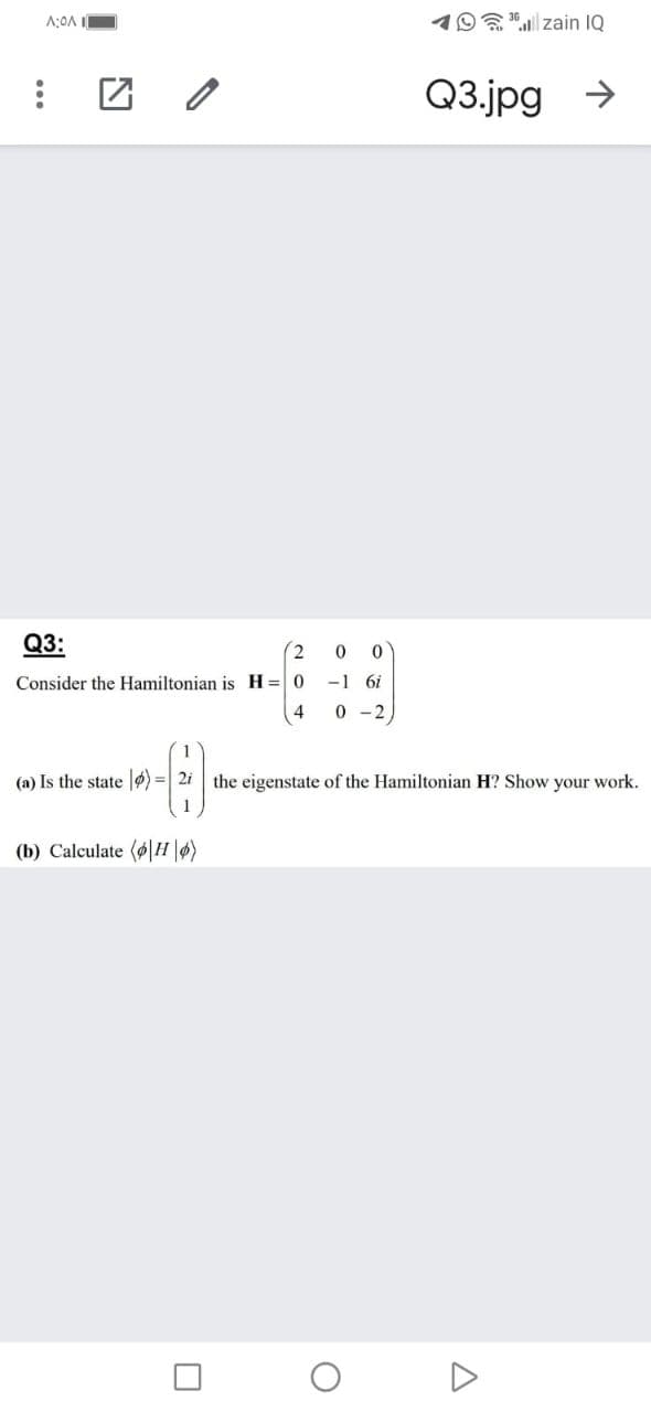 19"| zain IQ
Q3.jpg >
Q3:
Consider the Hamiltonian is H=0
-1 6i
4
0 - 2,
(a) Is the state |4) =| 2i the eigenstate of the Hamiltonian H? Show your work.
(b) Calculate (øH\ø)
...
