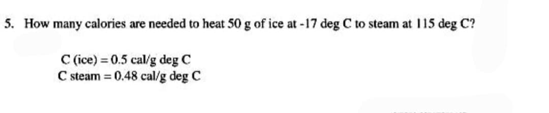 5. How many calories are needed to heat 50 g of ice at -17 deg C to steam at 115 deg C?
C (ice) = 0.5 cal/g deg C
C steam = 0.48 cal/g deg C
