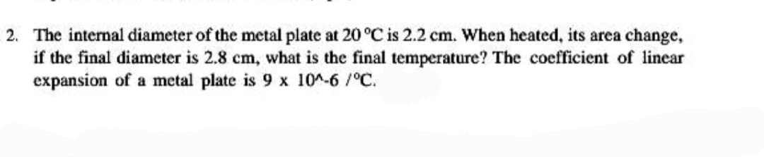 2. The internal diameter of the metal plate at 20 °C is 2.2 cm. When heated, its area change,
if the final diameter is 2.8 cm, what is the final temperature? The coefficient of linear
expansion of a metal plate is 9 x 10^-6 /°C.
