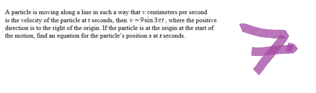 A particle is moving along a line in such a way that v centimeters per second
is the velocity of the particle at t seconds, then v=9sin 3nt, where the positive
direction is to the right of the origin. If the particle is at the origin at the start of
the motion, find an equation for the particle's positions at t seconds.
7