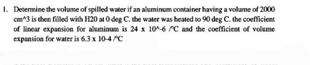 1. Determine the volume of spilled water if an aluminum container having a volume of 2000
cm^3 is then filled with H20 at 0 deg C. the water was heated to 90 deg C. the coefficient
of linear expansion for aluminum is 24 x 10^-6 "C and the coefficient of volume
expansion for water is 6.3 x 10-4 C
