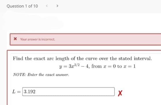 Question 1 of 10
X Your answer is incorrect.
Find the exact arc length of the curve over the stated interval.
y = 3x/2 – 4, from a = 0 to x = 1
NOTE: Enter the exact answer.
L = 3.192
