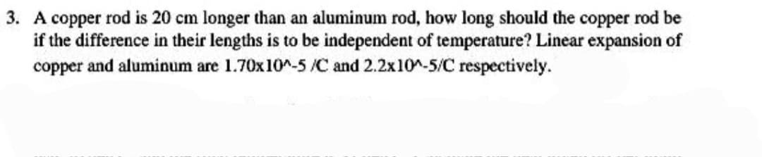 3. A copper rod is 20 cm longer than an aluminum rod, how long should the copper rod be
if the difference in their lengths is to be independent of temperature? Linear expansion of
copper and aluminum are 1.70x10^-5 /C and 2.2x10^-5/C respectively.
