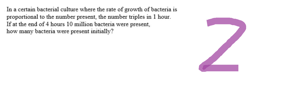 In a certain bacterial culture where the rate of growth of bacteria is
proportional to the number present, the number triples in 1 hour.
If at the end of 4 hours 10 million bacteria were present,
how many bacteria were present initially?
N