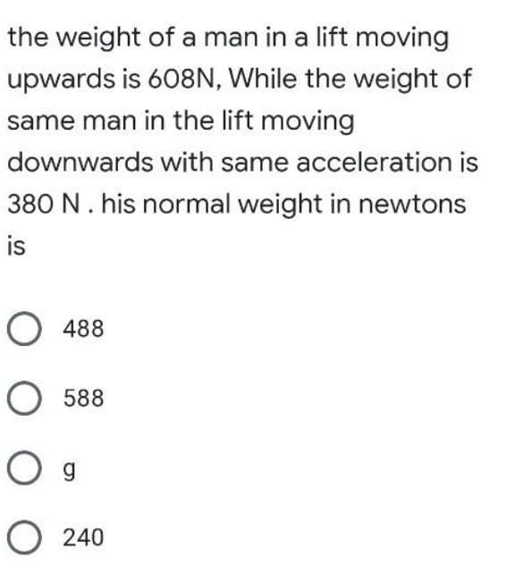 the weight of a man in a lift moving
upwards is 608N, While the weight of
same man in the lift moving
downwards with same acceleration is
380 N. his normal weight in newtons
is
O 488
с
O588
O g
O240