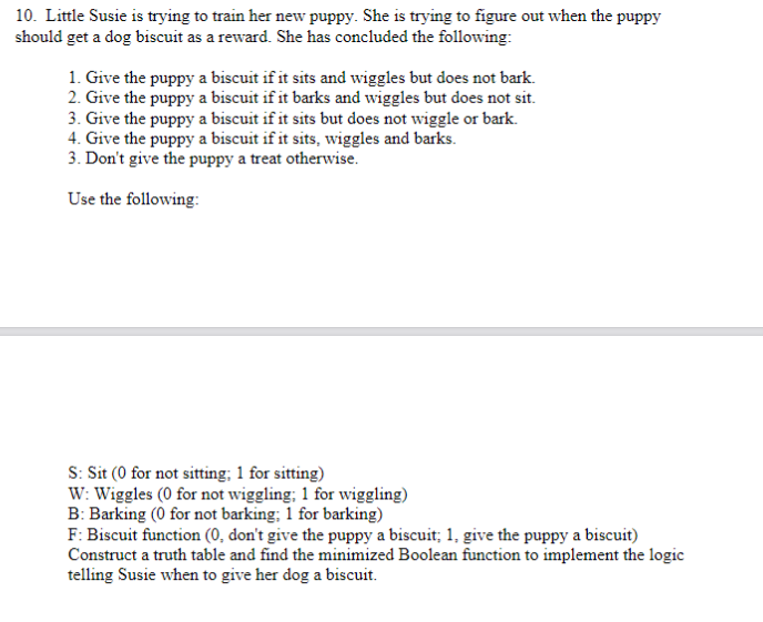 10. Little Susie is trying to train her new puppy. She is trying to figure out when the puppy
should get a dog biscuit as a reward. She has concluded the following:
1. Give the puppy a biscuit if it sits and wiggles but does not bark.
2. Give the puppy a biscuit if it barks and wiggles but does not sit.
3. Give the puppy a biscuit if it sits but does not wiggle or bark.
4. Give the puppy a biscuit if it sits, wiggles and barks.
3. Don't give the puppy a treat otherwise.
Use the following:
S: Sit (0 for not sitting; 1 for sitting)
W: Wiggles (0 for not wiggling; 1 for wiggling)
B: Barking (0 for not barking; 1 for barking)
F: Biscuit function (0, don't give the puppy a biscuit; 1, give the puppy a biscuit)
Construct a truth table and find the minimized Boolean function to implement the logic
telling Susie when to give her dog a biscuit.
