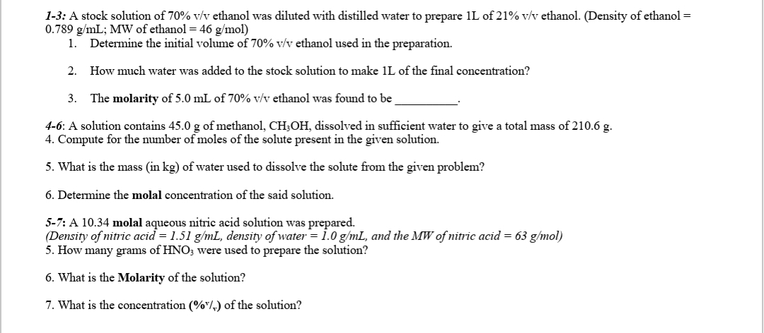 1-3: A stock solution of 70% v/v ethanol was diluted with distilled water to prepare 1L of 21% v/v ethanol. (Density of ethanol =
0.789 g/mL; MW of ethanol = 46 g/mol)
1.
Determine the initial volume of 70% v/v ethanol used in the preparation.
2.
How much water was added to the stock solution to make 1L of the final concentration?
3.
The molarity of 5.0 mL of 70% v/v ethanol was found to be
4-6: A solution contains 45.0 g of methanol, CH3OH, dissolved in sufficient water to give a total mass of 210.6 g.
4. Compute for the number of moles of the solute present in the given solution.
5. What is the mass (in kg) of water used to dissolve the solute from the given problem?
6. Determine the molal concentration of the said solution.
5-7: A 10.34 molal aqueous nitric acid solution was prepared.
(Density of nitric acid = 1.51 g/mL, density of water = 1.0 g/mL, and the MW of nitric acid = 63 g/mol)
5. How many grams of HNO3 were used to prepare the solution?
6. What is the Molarity of the solution?
7. What is the concentration (%"/,) of the solution?
