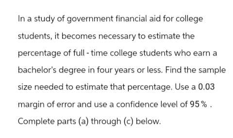 In a study of government financial aid for college
students, it becomes necessary to estimate the
percentage of full-time college students who earn a
bachelor's degree in four years or less. Find the sample
size needed to estimate that percentage. Use a 0.03
margin of error and use a confidence level of 95%.
Complete parts (a) through (c) below.