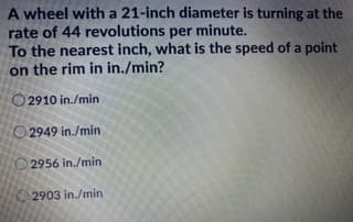 A wheel with a 21-inch diameter is turning at the
rate of 44 revolutions per minute.
To the nearest inch, what is the speed of a point
on the rim in in./min?
O 2910 in./min
O 2949 in./min
2956 in./min
2903 in./min
