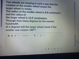 Two wheels are rotating in such a way that the
rotation of the smaller wheel causes the
larger wheel to rotate.
The radius of the smaller wheel is 8.8 centimeters
and the radius of
the larger wheel is 16.9 centimeters.
Through how many degrees (to the nearest
hundredth
of a degree) will the larger wheel rotate if the
smaller one rotates 180°?
