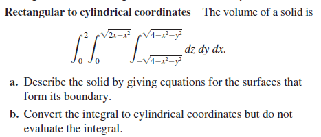 Rectangular to cylindrical coordinates The volume of a solid is
V2r-x V4-x–-y
2x-
dz dy dx.
V4-x²-y?
a. Describe the solid by giving equations for the surfaces that
form its boundary.
b. Convert the integral to cylindrical coordinates but do not
evaluate the integral.
