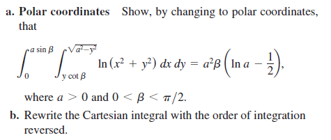 a. Polar coordinates Show, by changing to polar coordinates,
that
a sin B
In (x² + y²) dx dy = a²ß ( In a -
%3D
Vy cot B
where a > 0 and 0 < B < T
/2.
b. Rewrite the Cartesian integral with the order of integration
reversed.
