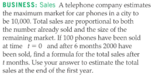 BUSINESS: Sales A telephone company estimates
the maximum market for car phones in a city to
be 10,000. Total sales are proportional to both
the number already sold and the size of the
remaining market. If 100 phones have been sold
at time t= 0 and after 6 months 2000 have
been sold, find a formula for the total sales after
t months. Use your answer to estimate the total
sales at the end of the first year.
