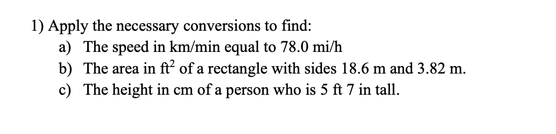 1) Apply the necessary conversions to find:
a) The speed in km/min equal to 78.0 mi/h
b) The area in ft of a rectangle with sides 18.6 m and 3.82 m.
c) The height in cm of a person who is 5 ft 7 in tall.

