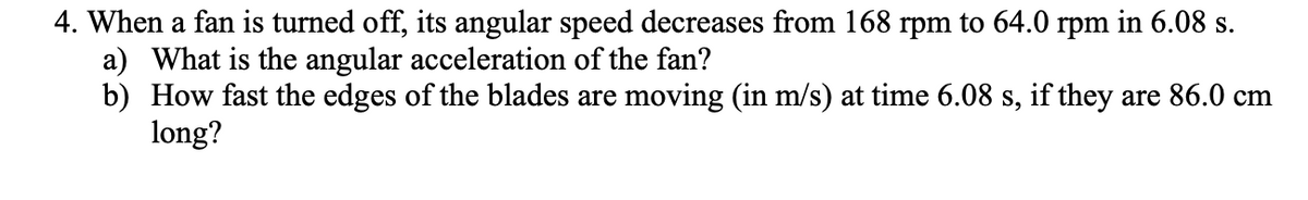 4. When a fan is turned off, its angular speed decreases from 168 rpm to 64.0 rpm in 6.08 s.
a) What is the angular acceleration of the fan?
b) How fast the edges of the blades are moving (in m/s) at time 6.08 s, if they are 86.0 cm
long?
