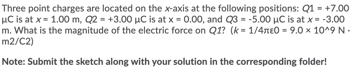 Three point charges are located on the x-axis at the following positions: Q1 = +7.00
µC is at x = 1.00 m, Q2 = +3.00 µC is at x = 0.00, and Q3 = -5.00 µC is at x = -3.00
m. What is the magnitude of the electric force on Q1? (k = 1/4nE0 = 9.0 × 10^9 N ·
m2/C2)
%D
%D
Note: Submit the sketch along with your solution in the corresponding folder!
